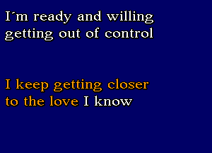 I'm ready and willing
getting out of control

I keep getting closer
to the love I know