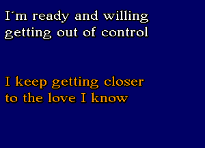 I'm ready and willing
getting out of control

I keep getting closer
to the love I know