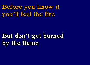 Before you know it
you'll feel the fire

But don't get burned
by the flame