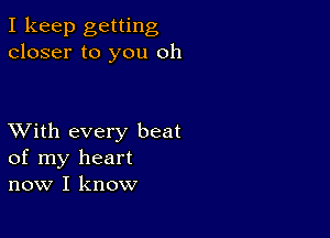 I keep getting
closer to you oh

XVith every beat
of my heart
now I know