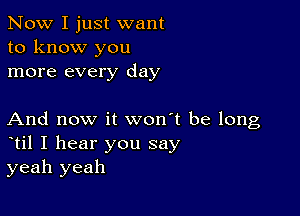 Now I just want
to know you
more every day

And now it won't be long
til I hear you say
yeah yeah