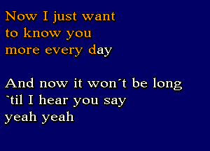 Now I just want
to know you
more every day

And now it won't be long
til I hear you say
yeah yeah