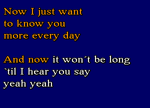 Now I just want
to know you
more every day

And now it won't be long
til I hear you say
yeah yeah