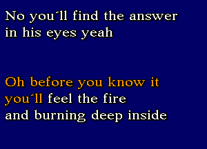 No you'll find the answer
in his eyes yeah

Oh before you know it
you'll feel the fire
and burning deep inside