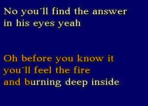 No you'll find the answer
in his eyes yeah

Oh before you know it
you'll feel the fire
and burning deep inside