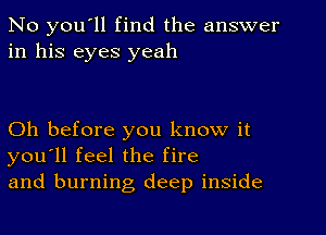 No you'll find the answer
in his eyes yeah

Oh before you know it
you'll feel the fire
and burning deep inside