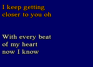 I keep getting
closer to you oh

XVith every beat
of my heart
now I know