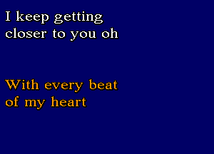 I keep getting
closer to you oh

XVith every beat
of my heart