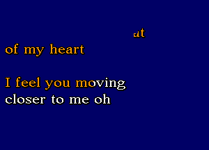 of my heart

I feel you moving
closer to me oh