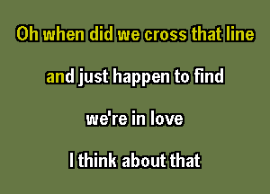 Oh when did we cross that line

and just happen to find

we're in love

I think about that