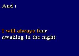 I will always fear
awaking in the night