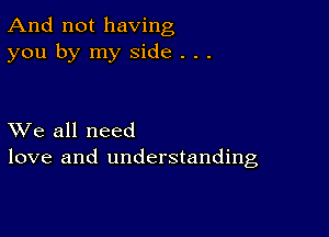 And not having
you by my side . . .

XVe all need
love and understanding