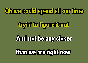 Oh we could spend all our time
tryin' to figure it out

And not be any closer

than we are right now