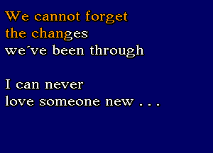 TWe cannot forget
the changes
we've been through

I can never
love someone new . . .