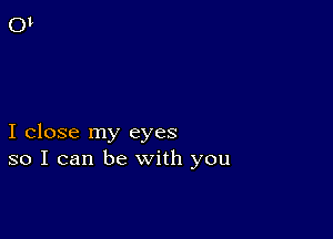 I close my eyes
so I can be with you