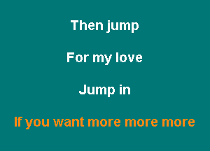 Then jump
For my love

Jump in

If you want more more more