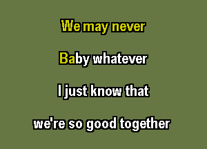 We may never
Baby whatever

ljust know that

we're so good together