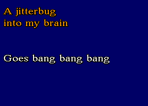 A jitterbug
into my brain

Goes bang bang bang