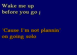 TWake me up
before you go 1

CauSe I'm not plannin'
on going solo