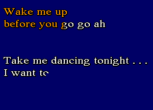 TWake me up
before you go go ah

Take me dancing tonight . . .
I want to