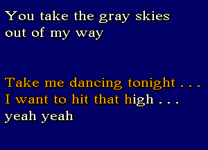 You take the gray Skies
out of my way

Take me dancing tonight . . .
I want to hit that high . . .
yeah yeah