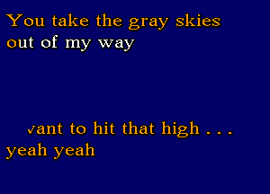 You take the gray skies
out of my way

Jant to hit that high . . .
yeah yeah