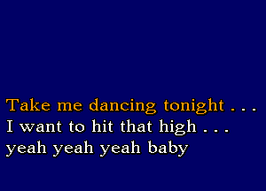 Take me dancing tonight . . .
I want to hit that high . . .
yeah yeah yeah baby