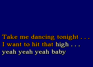 Take me dancing tonight . . .
I want to hit that high . . .
yeah yeah yeah baby