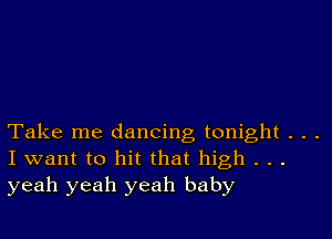 Take me dancing tonight . . .
I want to hit that high . . .
yeah yeah yeah baby