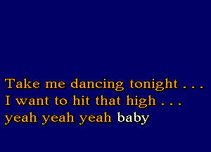 Take me dancing tonight . . .
I want to hit that high . . .
yeah yeah yeah baby