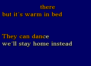 there
but it's warm in bed

They can dance
we'll stay home instead