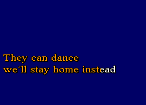 They can dance
we'll stay home instead