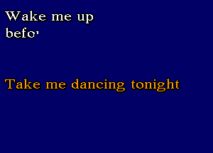 TWake me up
befo'

Take me dancing tonight