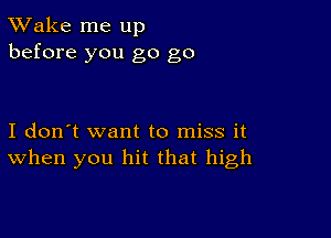 TWake me up
before you go go

I don't want to miss it
When you hit that high