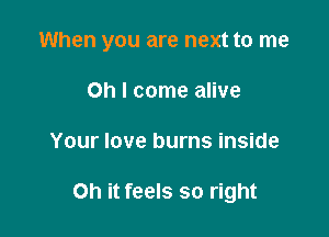 When you are next to me

Oh I come alive
Your love burns inside

on it feels so right