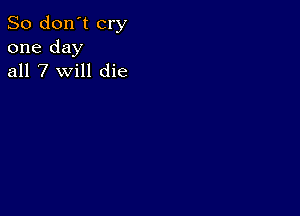 So don't cry
one day
all 7 will die