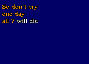 So don't cry
one day
all 7 will die