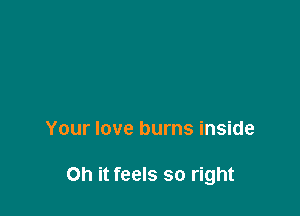Your love burns inside

on it feels so right