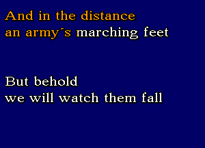 And in the distance
an army's marching feet

But behold
we will watch them fall