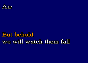 But behold
we will watch them fall