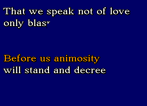 That we speak not of love
only blas'

Before us animosity
Will stand and decree