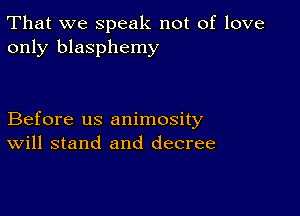 That we speak not of love
only blasphemy

Before us animosity
Will stand and decree