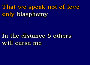 That we speak not of love
only blasphemy

In the distance 6 others
Will curse me