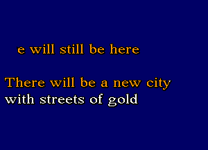 e will still be here

There Will be a new city
With streets of gold