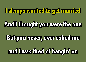 I always wanted to get married
And I thought you were the one
But you never, ever asked me

and I was tired of hangin' on