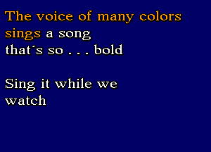 The voice of many colors
sings a song
thafs so . . . bold

Sing it while we
watch