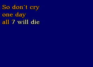 So don't cry
one day
all 7 will die