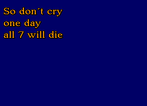 So don't cry
one day
all 7 will die