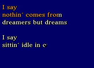 I say
nothin' comes from
dreamers but dreams

I say
sittin' idle in c