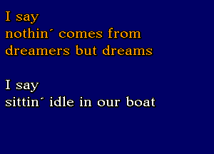 I say
nothin' comes from
dreamers but dreams

I say
sittin' idle in our boat